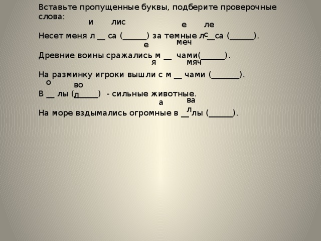 Вставьте пропущенные буквы, подберите проверочные слова: Несет меня л __ са (______) за темные л __са (______). Древние воины сражались м __ чами(______). На разминку игроки вышли с м __ чами (_______). В __ лы (______) - сильные животные. На море вздымались огромные в __ лы (______). лис и лес е меч е мяч я о вол вал а 