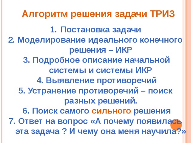 Алгоритм решения задачи ТРИЗ Постановка задачи 2. Моделирование идеального конечного решения – ИКР  3. Подробное описание начальной системы и системы ИКР   4. Выявление противоречий 5. Устранение противоречий – поиск разных решений.  6. Поиск самого сильного решения 7. Ответ на вопрос «А почему появилась эта задача ? И чему она меня научила?»
