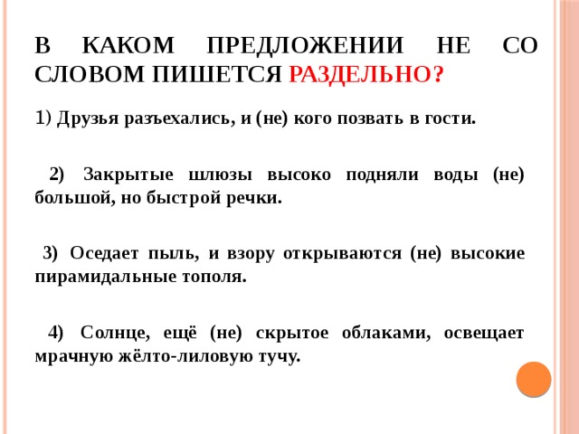 В каком предложении НЕ со словом пишется раздельно? 1) Друзья разъехались, и (не) кого позвать в гости.   2)  Закрытые шлюзы высоко подняли воды (не) большой, но быстрой речки.   3)  Оседает пыль, и взору открываются (не) высокие пирамидальные тополя.   4)  Солнце, ещё (не) скрытое облаками, освещает мрачную жёлто-лиловую тучу. 