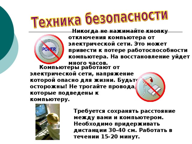  Никогда не нажимайте кнопку отключения компьютера от электрической сети. Это может привести к потере работоспособности компьютера. На восстановление уйдет много часов.   Компьютеры работают от электрической сети, напряжение которой опасно для жизни. Будьте осторожны! Не трогайте провода, которые подведены к компьютеру. Требуется сохранять расстояние между вами и компьютером. Необходимо придерживать дистанции 30-40 см. Работать в течении 15-20 минут. 