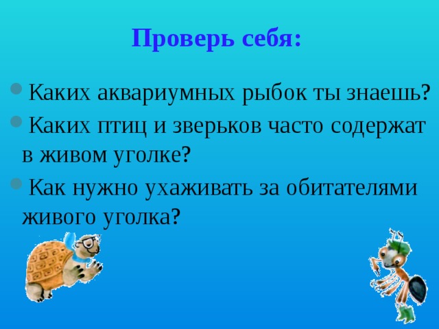Проверь себя:   Каких аквариумных рыбок ты знаешь? Каких птиц и зверьков часто содержат в живом уголке? Как нужно ухаживать за обитателями живого уголка? 