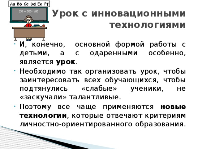 Урок с инновационными технологиями И, конечно, основной формой работы с детьми, а с одаренными особенно, является урок . Необходимо так организовать урок, чтобы заинтересовать всех обучающихся, чтобы подтянулись «слабые» ученики, не «заскучали» талантливые. Поэтому все чаще применяются новые технологии , которые отвечают критериям личностно-ориентированного образования. 