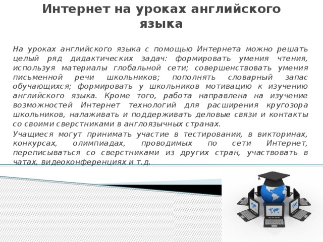 Интернет на уроках английского языка На уроках английского языка с помощью Интернета можно решать целый ряд дидактических задач: формировать умения чтения, используя материалы глобальной сети; совершенствовать умения письменной речи школьников; пополнять словарный запас обучающихся; формировать у школьников мотивацию к изучению английского языка. Кроме того, работа направлена на изучение возможностей Интернет технологий для расширения кругозора школьников, налаживать и поддерживать деловые связи и контакты со своими сверстниками в англоязычных странах. Учащиеся могут принимать участие в тестировании, в викторинах, конкурсах, олимпиадах, проводимых по сети Интернет, переписываться со сверстниками из других стран, участвовать в чатах, видеоконференциях и т.д.  