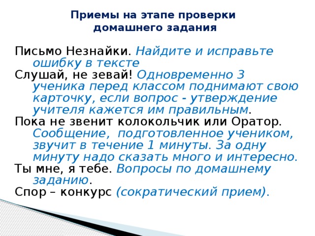 Приемы на этапе проверки  домашнего задания   Письмо Незнайки. Найдите и исправьте ошибку в тексте Слушай, не зевай! Одновременно 3 ученика перед классом поднимают свою карточку, если вопрос - утверждение учителя кажется им правильным . Пока не звенит колокольчик или Оратор.  Сообщение, подготовленное учеником, звучит в течение 1 минуты. За одну минуту надо сказать много и интересно. Ты мне, я тебе. Вопросы по домашнему заданию . Спор – конкурс (сократический прием). 