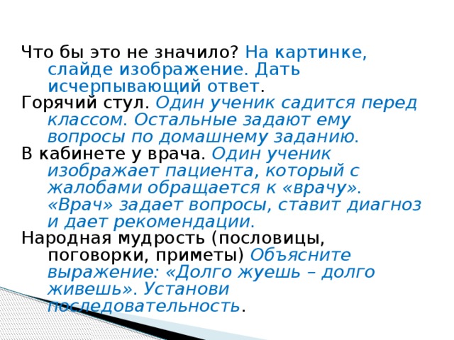Что бы это не значило? На картинке, слайде изображение. Дать исчерпывающий ответ . Горячий стул. Один ученик садится перед классом. Остальные задают ему вопросы по домашнему заданию. В кабинете у врача. Один ученик изображает пациента, который с жалобами обращается к «врачу». «Врач» задает вопросы, ставит диагноз и дает рекомендации. Народная мудрость (пословицы, поговорки, приметы) Объясните выражение: «Долго жуешь – долго живешь». Установи последовательность . 