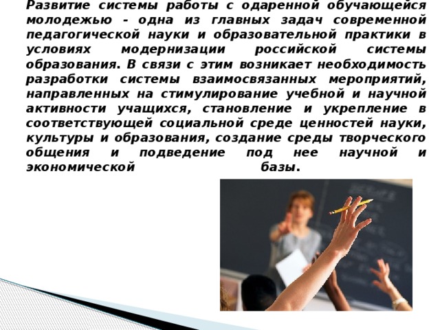 Развитие системы работы с одаренной обучающейся молодежью - одна из главных задач современной педагогической науки и образовательной практики в условиях модернизации российской системы образования. В связи с этим возникает необходимость разработки системы взаимосвязанных мероприятий, направленных на стимулирование учебной и научной активности учащихся, становление и укрепление в соответствующей социальной среде ценностей науки, культуры и образования, создание среды творческого общения и подведение под нее научной и экономической базы.   