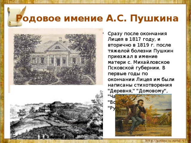  Родовое имение А.С. Пушкина Сразу после окончания Лицея в 1817 году, и вторично в 1819 г. после тяжелой болезни Пушкин приезжал в имение матери с. Михайловское Псковской губернии. В первые годы по окончании Лицея им были написаны стихотворения 