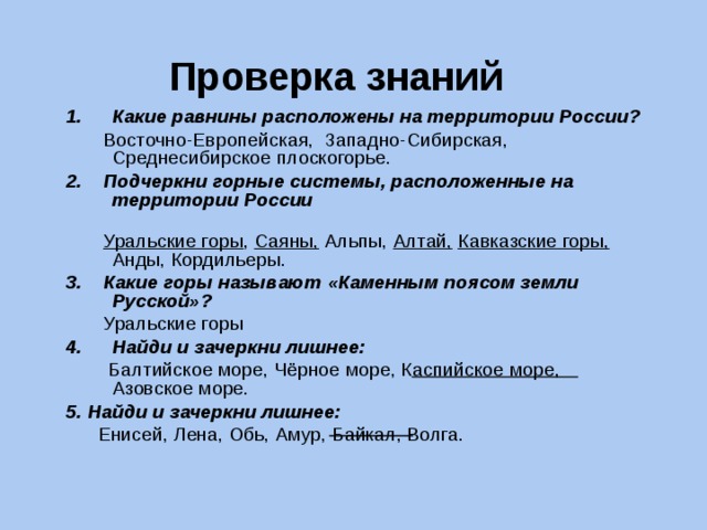 Проверка знаний Какие равнины расположены на территории России?  Восточно-Европейская, Западно-Сибирская, Среднесибирское плоскогорье. 2. Подчеркни горные системы, расположенные на территории России  Уральские горы , Саяны, Альпы, Алтай,  Кавказские горы, Анды, Кордильеры. 3. Какие горы называют «Каменным поясом земли Русской»?  Уральские горы Найди и зачеркни лишнее:  Балтийское море, Чёрное море, Каспийское море, Азовское море. 5. Найди и зачеркни лишнее:  Енисей, Лена, Обь, Амур, Байкал, Волга. 