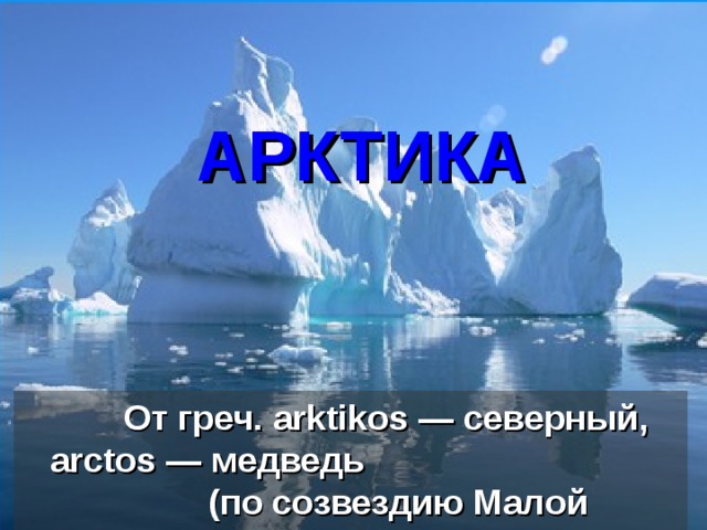 АРКТИКА     От греч. arktikos — северный, аrctos — медведь (по созвездию Малой Медведицы)  