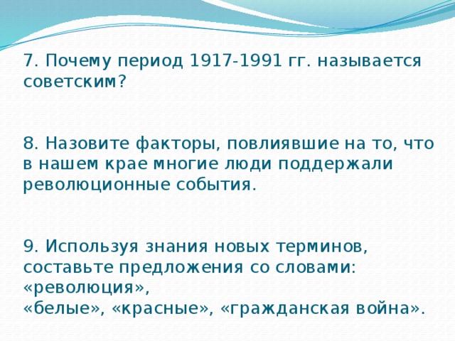 7. Почему период 1917-1991 гг. называется советским?    8. Назовите факторы, повлиявшие на то, что в нашем крае многие люди поддержали  революционные события.    9. Используя знания новых терминов, составьте предложения со словами: «революция»,  «белые», «красные», «гражданская война». 