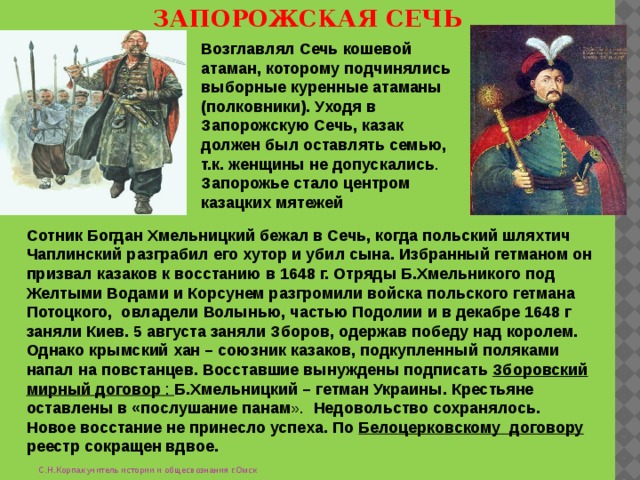 ЗАПОРОЖСКАЯ СЕЧЬ Возглавлял Сечь кошевой атаман, которому подчинялись выборные куренные атаманы (полковники). Уходя в Запорожскую Сечь, казак должен был оставлять семью, т.к. женщины не допускались . Запорожье стало центром казацких мятежей Сотник Богдан Хмельницкий бежал в Сечь, когда польский шляхтич Чаплинский разграбил его хутор и убил сына. Избранный гетманом он призвал казаков к восстанию в 1648 г. Отряды Б.Хмельникого под Желтыми Водами и Корсунем разгромили войска польского гетмана Потоцкого, овладели Волынью, частью Подолии и в декабре 1648 г заняли Киев. 5 августа заняли Зборов, одержав победу над королем. Однако крымский хан – союзник казаков, подкупленный поляками напал на повстанцев. Восставшие вынуждены подписать Зборовский мирный договор : Б.Хмельницкий – гетман Украины. Крестьяне оставлены в «послушание панам ». Недовольство сохранялось. Новое восстание не принесло успеха. По Белоцерковскому договору реестр сокращен вдвое. С.Н.Корпак учитель истории и общесвознания г.Омск 