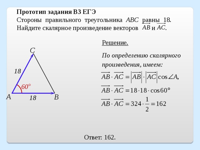 Прототип задания B3 ЕГЭ Стороны правильного треугольника ABC равны 18. Найдите скалярное произведение векторов и   . Решение. С По определению скалярного произведения, имеем: 18 60 ° А В 18 Ответ: 162. 16 