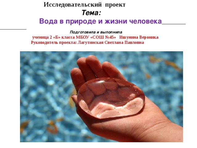  Исследовательский проект  Тема:  Вода в природе и жизни человека    Подготовила и выполнила   ученица 2 «Б» класса МБОУ «СОШ №45» Ишунина Вероника  Руководитель проекта: Лагутинская Светлана Павловна  