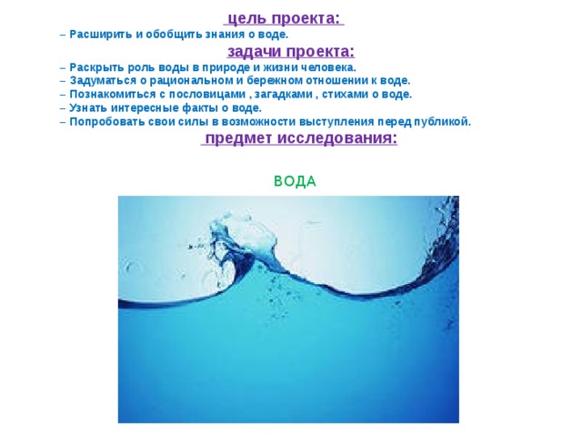   цель проекта: – Расширить и обобщить знания о воде.  задачи проекта: – Раскрыть роль воды в природе и жизни человека. – Задуматься о рациональном и бережном отношении к воде. – Познакомиться с пословицами , загадками , стихами о воде. – Узнать интересные факты о воде. – Попробовать свои силы в возможности выступления перед публикой.   предмет исследования:   ВОДА 