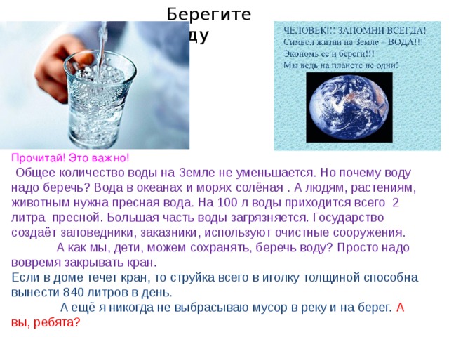 Берегите воду Прочитай! Это важно!  Общее количество воды на Земле не уменьшается. Но почему воду надо беречь? Вода в океанах и морях солёная . А людям, растениям, животным нужна пресная вода. На 100 л воды приходится всего 2 литра пресной. Большая часть воды загрязняется. Государство создаёт заповедники, заказники, используют очистные сооружения.  А как мы, дети, можем сохранять, беречь воду? Просто надо вовремя закрывать кран.  Если в доме течет кран, то струйка всего в иголку толщиной способна вынести 840 литров в день.  А ещё я никогда не выбрасываю мусор в реку и на берег.  А вы, ребята? 
