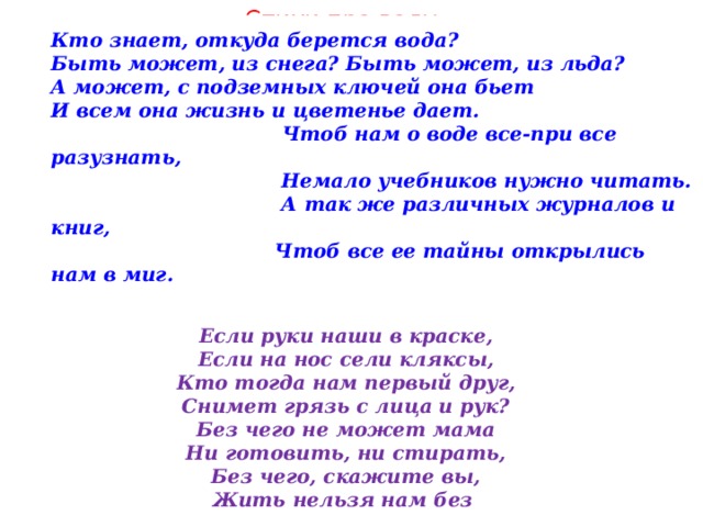 Стихи про воду Кто знает, откуда берется вода?  Быть может, из снега? Быть может, из льда?  А может, с подземных ключей она бьет  И всем она жизнь и цветенье дает.  Чтоб нам о воде все-при все разузнать,  Немало учебников нужно читать.  А так же различных журналов и книг,  Чтоб все ее тайны открылись нам в миг. Если руки наши в краске, Если на нос сели кляксы, Кто тогда нам первый друг, Снимет грязь с лица и рук? Без чего не может мама Ни готовить, ни стирать, Без чего, скажите вы, Жить нельзя нам без 