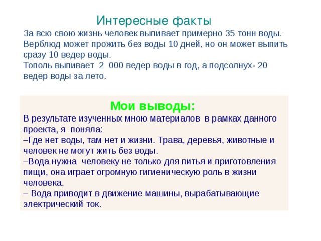  Интересные факты За всю свою жизнь человек выпивает примерно 35 тонн воды. Верблюд может прожить без воды 10 дней, но он может выпить сразу 10 ведер воды. Тополь выпивает 2 000 ведер воды в год, а подсолнух- 20 ведер воды за лето.  Мои выводы: В результате изученных мною материалов в рамках данного проекта, я поняла: ­–Где нет воды, там нет и жизни. Трава, деревья, животные и человек не могут жить без воды. – Вода нужна человеку не только для питья и приготовления пищи, она играет огромную гигиеническую роль в жизни человека. – Вода приводит в движение машины, вырабатывающие электрический ток. 