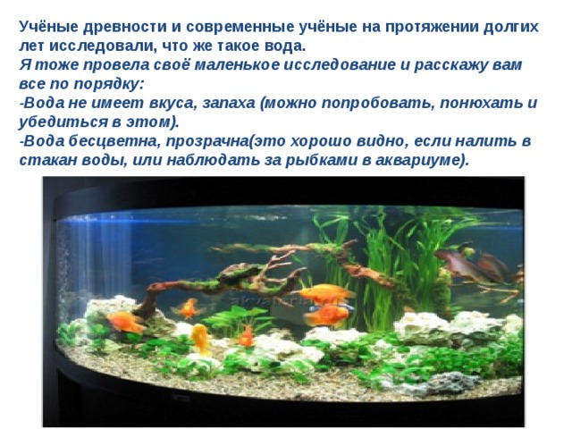 Учёные древности и современные учёные на протяжении долгих лет исследовали, что же такое вода. Я тоже провела своё маленькое исследование и расскажу вам все по порядку: -Вода не имеет вкуса, запаха  (можно попробовать, понюхать и убедиться в этом). -Вода бесцветна, прозрачна(это хорошо видно, если налить в стакан воды, или наблюдать за рыбками в аквариуме).  