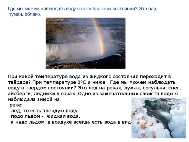 Где мы можем наблюдать воду  в газообразном  состоянии? Это пар,  туман, облако . При какой температуре вода из жидкого состояния переходит в твёрдое? При температуре 0ºС и ниже. Где мы можем наблюдать воду в твёрдом состоянии? Это лёд на реках, лужах, сосульки, снег, айсберги, ледники в горах. Одно из замечательных свойств воды я  наблюдала зимой на   реке:    лед, то есть твердую воду,   подо льдом -  жидкая вода,  а надо льдом  в воздухе всегда есть вода в виде испарений 