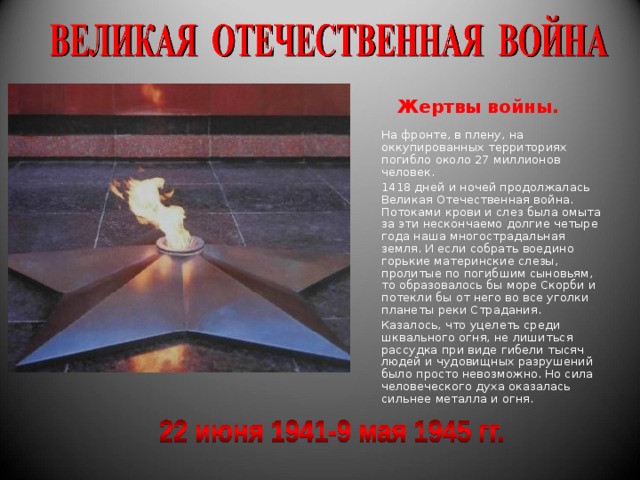 Жертвы войны. На фронте, в плену, на оккупированных территориях погибло около 27 миллионов человек. 1418 дней и ночей продолжалась Великая Отечественная война. Потоками крови и слез была омыта за эти нескончаемо долгие четыре года наша многострадальная земля. И если собрать воедино горькие материнские слезы, пролитые по погибшим сыновьям, то образовалось бы море Скорби и потекли бы от него во все уголки планеты реки Страдания. Казалось, что уцелеть среди шквального огня, не лишиться рассудка при виде гибели тысяч людей и чудовищных разрушений было просто невозможно. Но сила человеческого духа оказалась сильнее металла и огня. 