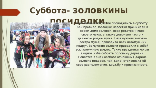 Суббота- золовкины посиделки. Золовкины посиделки проводились в субботу. Как правило, молодые невестки принимали в своем доме золовок, всех родственников своего мужа, а также довольно часто и дальнюю родню мужа. Незамужняя золовка (сестра мужа) приводила всех незамужних подруг. Замужние золовки приводили с собой всю замужнюю родню. Такие праздники могли в одной избе собрать половину деревни. Невестка в знак особого отношения дарила золовке подарок, чем демонстрировала ей свое расположение, дружбу и привязанность. 