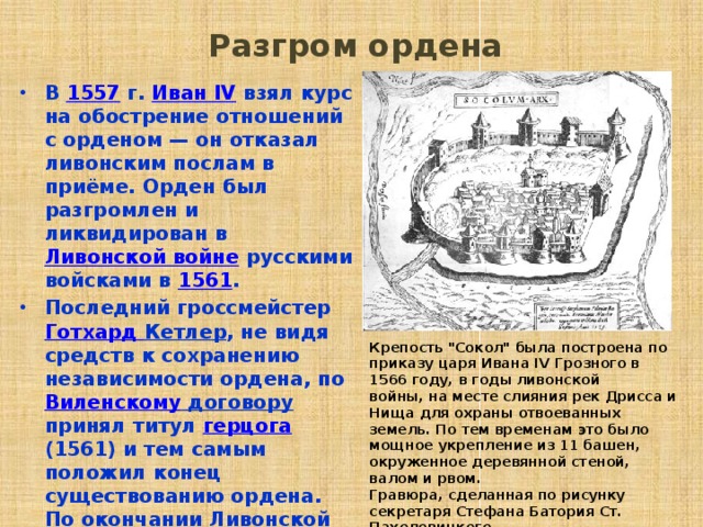  Разгром ордена   В 1557  г. Иван IV взял курс на обострение отношений с орденом — он отказал ливонским послам в приёме. Орден был разгромлен и ликвидирован в Ливонской войне русскими войсками в 1561 . Последний гроссмейстер Готхард  Кетлер , не видя средств к сохранению независимости ордена, по Виленскому договору принял титул герцога (1561) и тем самым положил конец существованию ордена. По окончании Ливонской войны в 1581 году земли ордена были разделены между Швецией и Речью Посполитой.  Крепость 