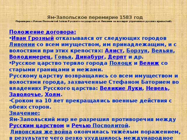  Ям-Запольское перемирие 1583 год  Перемирие с Речью Посполитой (отказ Русского государства от Ливонии за воззврат утраченных русских крепостей).   Положение договора: Иван Грозный  отказывался от следующих городов Ливонии со всем имуществом, им принадлежащим, и с волостями при этих крепостях: Алист , Борзун , Вельян , Володимерец , Говья , Динабург , Дерпт и др. Русское царство теряло города Полоцк и Велиж со старыми границами и межами. Русскому царству возвращались со всем имуществом и волостями города, захваченные Стефаном Баторием во владениях Русского царства: Великие Луки , Невель , Заволочье , Холм . Сроком на 10 лет прекращались военные действия с обеих сторон. Значение: Ям-Запольский мир не разрешил противоречия между Русским царством и Речью Посполитой .  Ливонская же война  окончилась тяжёлым поражением, в результате чего резко ухудшилось международное положение Русского государства, которое вновь лишилось выхода к Балтийскому морю . 
