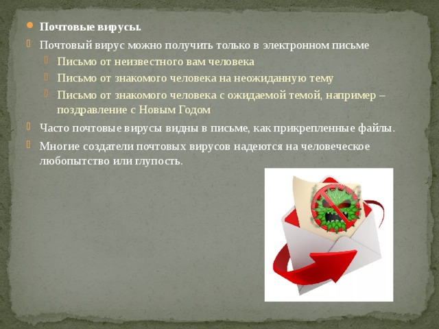 Почтовые вирусы. Почтовый вирус можно получить только в электронном письме Письмо от неизвестного вам человека Письмо от знакомого человека на неожиданную тему Письмо от знакомого человека с ожидаемой темой, например – поздравление с Новым Годом Письмо от неизвестного вам человека Письмо от знакомого человека на неожиданную тему Письмо от знакомого человека с ожидаемой темой, например – поздравление с Новым Годом Часто почтовые вирусы видны в письме, как прикрепленные файлы. Многие создатели почтовых вирусов надеются на человеческое любопытство или глупость. 