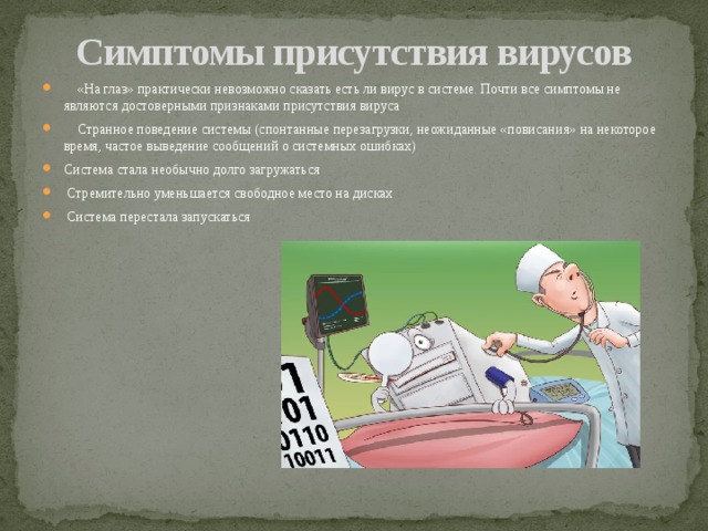 Симптомы присутствия вирусов  «На глаз» практически невозможно сказать есть ли вирус в системе. Почти все симптомы не являются достоверными признаками присутствия вируса  Странное поведение системы (спонтанные перезагрузки, неожиданные «повисания» на некоторое время, частое выведение сообщений о системных ошибках) Система стала необычно долго загружаться  Стремительно уменьшается свободное место на дисках  Система перестала запускаться 