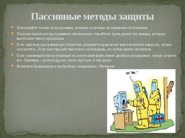 Пассивные методы защиты Используйте только те программы, которые получены из надежных источников Покупая пиратское программное обеспечение старайтесь брать диски тех команд, которые выпускают много продукции Если офисная программа при открытии документа предлагает вам отключить макросы, лучше согласитесь. Если они там действительно необходимы, их потом можно включить. Если скаченный или полученный по почте вами файл имеет двойное расширение, лучше сотрите его. Примеры – picture.jpg.exe, music.mp3.exe, и так далее. Включите Брандмауэр в настройках соединения с Интернет. 