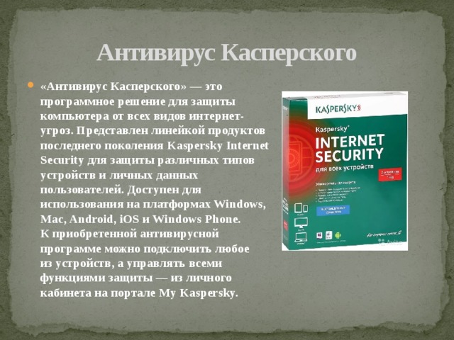 Антивирус Касперского «Антивирус Касперского» — это программное решение для защиты компьютера от всех видов интернет-угроз. Представлен линейкой продуктов последнего поколения Kaspersky Internet Security для защиты различных типов устройств и личных данных пользователей. Доступен для использования на платформах Windows, Mac, Android, iOS и Windows Phone. К приобретенной антивирусной программе можно подключить любое из устройств, а управлять всеми функциями защиты — из личного кабинета на портале My Kaspersky. 