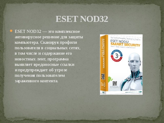 ESET NOD32 ESET NOD32 — это комплексное антивирусное решение для защиты компьютера. Сканируя профили пользователя в социальных сетях, в том числе и содержание его новостных лент, программа выявляет вредоносные ссылки и предупреждает об угрозе получения пользователем зараженного контента. 
