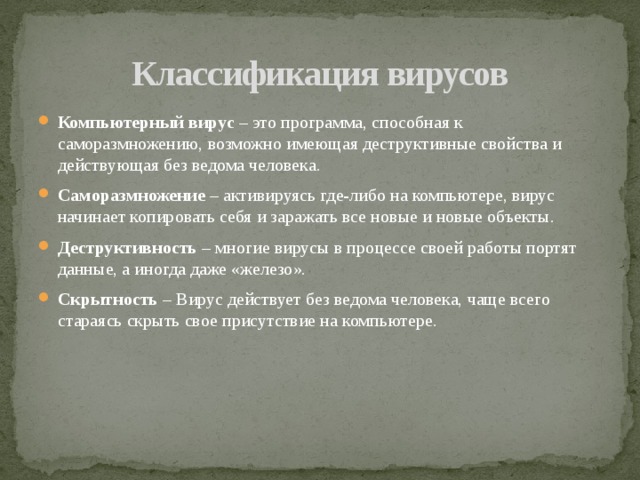 Классификация вирусов Компьютерный вирус – это программа, способная к саморазмножению, возможно имеющая деструктивные свойства и действующая без ведома человека. Саморазмножение – активируясь где-либо на компьютере, вирус начинает копировать себя и заражать все новые и новые объекты. Деструктивность – многие вирусы в процессе своей работы портят данные, а иногда даже «железо». Скрытность – Вирус действует без ведома человека, чаще всего стараясь скрыть свое присутствие на компьютере. 
