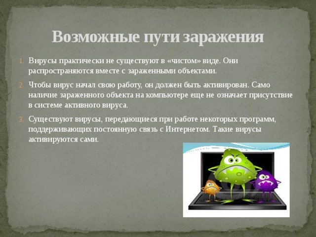 Возможные пути заражения Вирусы практически не существуют в «чистом» виде. Они распространяются вместе с зараженными объектами. Чтобы вирус начал свою работу, он должен быть активирован. Само наличие зараженного объекта на компьютере еще не означает присутствие в системе активного вируса. Существуют вирусы, передающиеся при работе некоторых программ, поддерживающих постоянную связь с Интернетом. Такие вирусы активируются сами. 