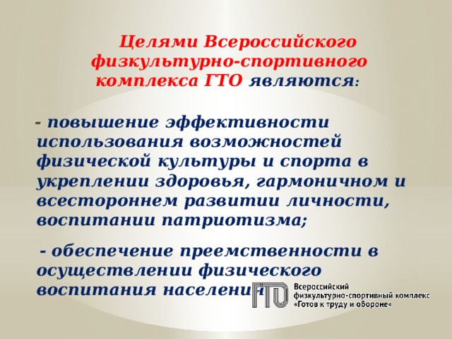  Целями Всероссийского физкультурно-спортивного комплекса ГТО являются :   - повышение эффективности использования возможностей физической культуры и спорта в укреплении здоровья, гармоничном и всестороннем развитии личности, воспитании патриотизма;   - обеспечение преемственности в осуществлении физического воспитания населения.   