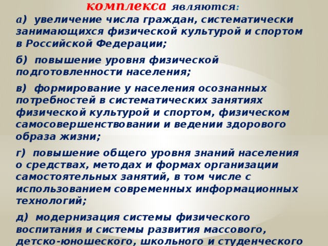 Задачами Всероссийского физкультурно-спортивного комплекса являются : а ) увеличение числа граждан, систематически занимающихся физической культурой и спортом в Российской Федерации;  б) повышение уровня физической подготовленности населения;  в) формирование у населения осознанных потребностей в систематических занятиях физической культурой и спортом, физическом самосовершенствовании и ведении здорового образа жизни;  г) повышение общего уровня знаний населения о средствах, методах и формах организации самостоятельных занятий, в том числе с использованием современных информационных технологий;  д) модернизация системы физического воспитания и системы развития массового, детско-юношеского, школьного и студенческого спорта в образовательных организациях, в том числе путем увеличения количества спортивных клубов. 