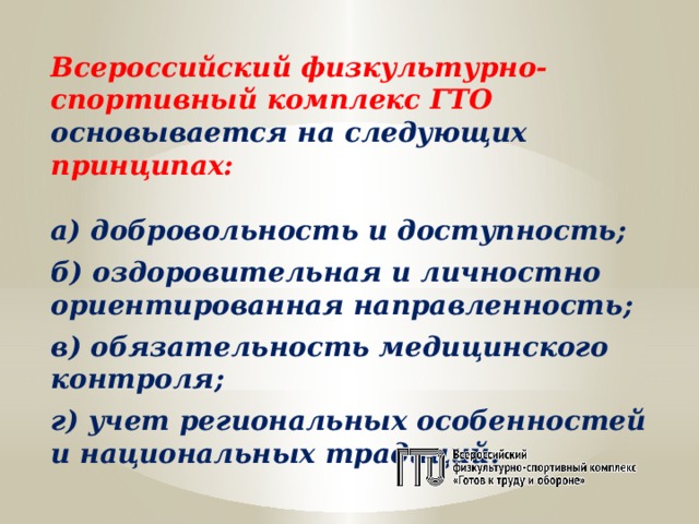 Всероссийский физкультурно-спортивный комплекс ГТО основывается на следующих принципах: а) добровольность и доступность;  б) оздоровительная и личностно ориентированная направленность;  в) обязательность медицинского контроля;  г) учет региональных особенностей и национальных традиций. 