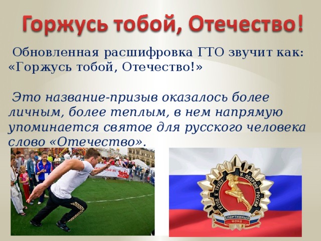  Обновленная расшифровка ГТО звучит как: «Горжусь тобой, Отечество!»  Это название-призыв оказалось более личным, более теплым, в нем напрямую упоминается святое для русского человека слово «Отечество». 
