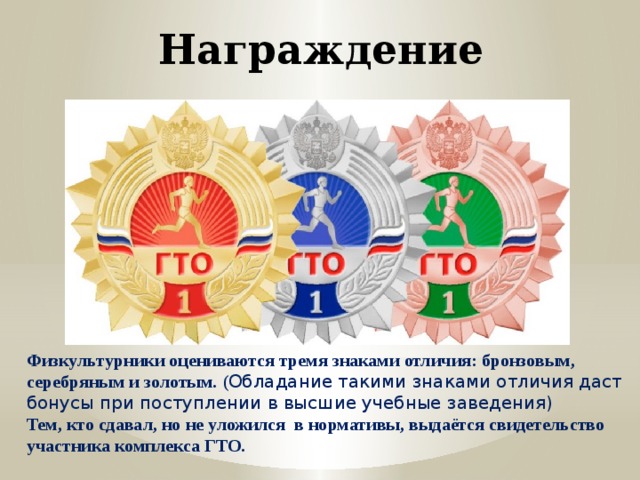 Награждение Физкультурники оцениваются тремя знаками отличия: бронзовым, серебряным и золотым. ( Обладание такими знаками отличия даст бонусы при поступлении в высшие учебные заведения) Тем, кто сдавал, но не уложился в нормативы, выдаётся свидетельство участника комплекса ГТО. 