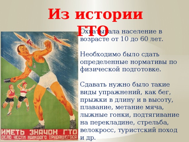 Из истории ГТО Охватывала население в возрасте от 10 до 60 лет. Необходимо было сдать определенные нормативы по физической подготовке. Сдавать нужно было такие виды упражнений, как бег, прыжки в длину и в высоту, плавание, метание мяча, лыжные гонки, подтягивание на перекладине, стрельба, велокросс, туристский поход и др. 