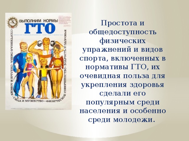 Простота и общедоступность физических упражнений и видов спорта, включенных в нормативы ГТО, их очевидная польза для укрепления здоровья сделали его популярным среди населения и особенно среди молодежи. 