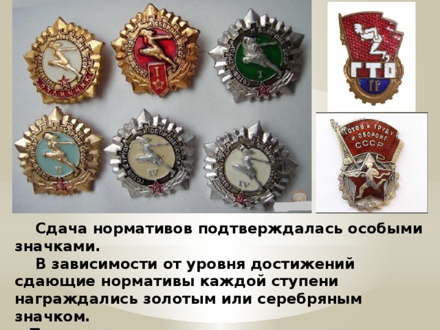 Сдача нормативов подтверждалась особыми значками.  В зависимости от уровня достижений сдающие нормативы каждой ступени награждались золотым или серебряным значком.  Те, кто сдавал нормативы в течение нескольких лет, получали значок «Почётный значок ГТО». 