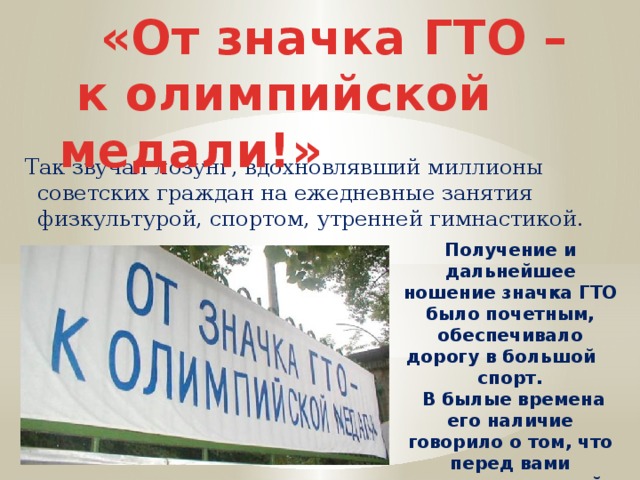 «От значка ГТО –  к олимпийской медали!» Так звучал лозунг, вдохновлявший миллионы советских граждан на ежедневные занятия физкультурой, спортом, утренней гимнастикой. Получение и дальнейшее ношение значка ГТО было почетным, обеспечивало дорогу в большой спорт.  В былые времена его наличие говорило о том, что перед вами человек, который старается быть гармонично развитой личностью 
