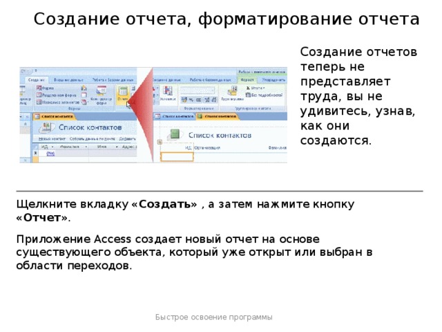 Создание отчета, форматирование отчета Создание отчетов теперь не представляет труда, вы не удивитесь, узнав, как они создаются. Щелкните вкладку «Создать» , а затем нажмите кнопку «Отчет» . Приложение Access создает новый отчет на основе существующего объекта, который уже открыт или выбран в области переходов. Быстрое освоение программы  