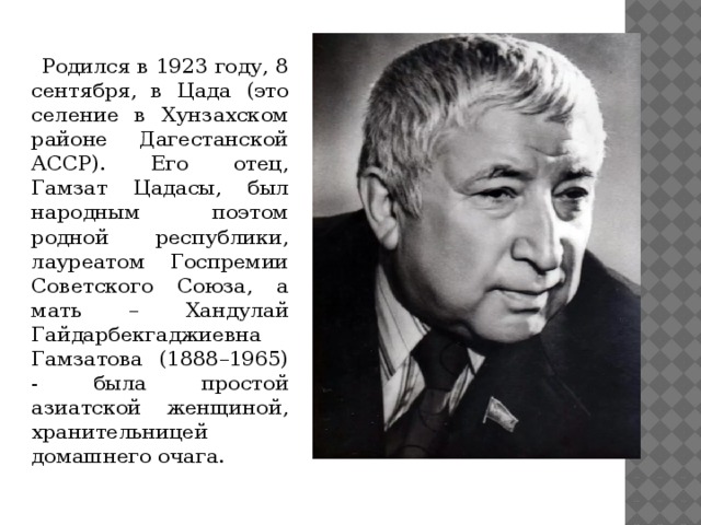  Родился в 1923 году, 8 сентября, в Цада (это селение в Хунзахском районе Дагестанской АССР). Его отец, Гамзат Цадасы, был народным поэтом родной республики, лауреатом Госпремии Советского Союза, а мать – Хандулай Гайдарбекгаджиевна Гамзатова (1888–1965) - была простой азиатской женщиной, хранительницей домашнего очага. 