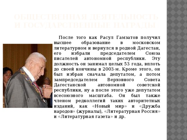 Общественная деятельность и государственные награды  После того как Расул Гамзатов получил высшее образование в московском литературном и вернулся в родной Дагестан, его избрали председателем Союза писателей автономной республики. Эту должность он занимал целых 53 года, вплоть до своей кончины в 2003-м. Кроме этого, он был избран сначала депутатом, а потом зампредседателем Верховного Совета Дагестанской автономной советской республики, ну а после этого уже депутатом всесоюзного масштаба. Он был также членом редколлегий таких авторитетных изданий, как «Новый мир» и «Дружба народов» (журналы), «Литературная Россия» и «Литературная газета» и др. 
