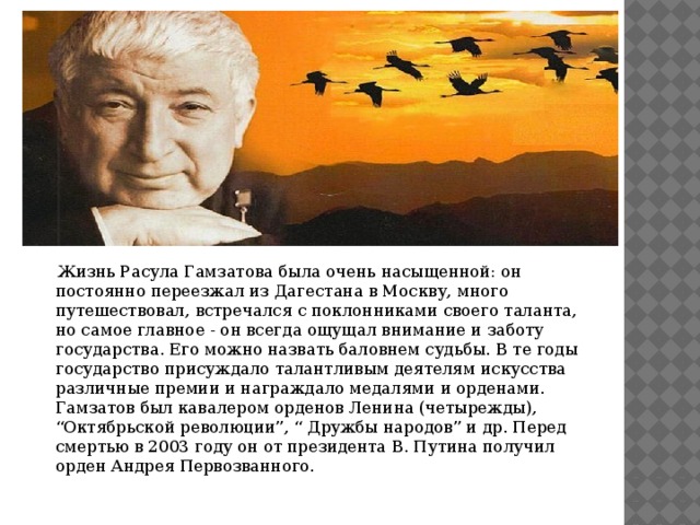  Жизнь Расула Гамзатова была очень насыщенной: он постоянно переезжал из Дагестана в Москву, много путешествовал, встречался с поклонниками своего таланта, но самое главное - он всегда ощущал внимание и заботу государства. Его можно назвать баловнем судьбы. В те годы государство присуждало талантливым деятелям искусства различные премии и награждало медалями и орденами. Гамзатов был кавалером орденов Ленина (четырежды), “Октябрьской революции”, “ Дружбы народов” и др. Перед смертью в 2003 году он от президента В. Путина получил орден Андрея Первозванного. 