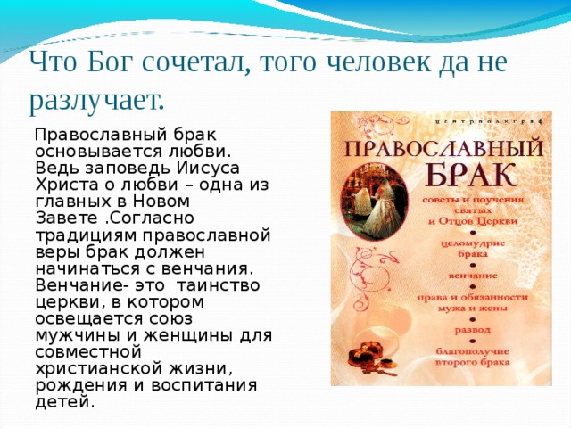 Что Бог сочетал, того человек да не разлучает. Православный брак основывается любви. Ведь заповедь Иисуса Христа о любви – одна из главных в Новом Завете .Согласно традициям православной веры брак должен начинаться с венчания. Венчание- это таинство церкви, в котором освещается союз мужчины и женщины для совместной христианской жизни, рождения и воспитания детей. 4 