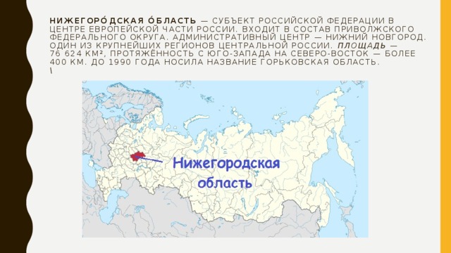 Нижегоро́дская о́бласть  — субъект Российской Федерации в центре Европейской части России. Входит в состав Приволжского федерального округа. Административный центр — Нижний Новгород.  Один из крупнейших регионов Центральной России.  Площадь  — 76 624 км², протяжённость с юго-запада на северо-восток — более 400 км. До 1990 года носила название Горьковская область.  \ 