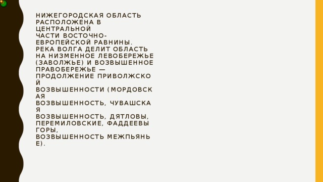 Нижегородская область расположена в центральной части Восточно-Европейской равнины.  Река Волга делит область на низменное Левобережье (Заволжье) и возвышенное Правобережье — продолжение Приволжской возвышенности (Мордовская возвышенность, Чувашская возвышенность, Дятловы, Перемиловские, Фаддеевы горы, возвышенность Межпьянье).   
